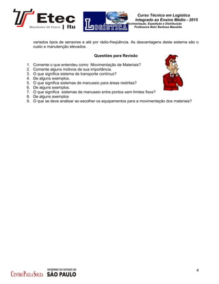 Curso Técnico em Logística
Integrado ao Ensino Médio - 2015
Movimentação, Expedição e Distribuição
Professora Nelci Barbosa Massella
variados tipos de sensores e até por rádio-freqüência. As desvantagens deste sistema são o
custo e manutenção elevados.
Questões para Revisão
1. Comente o que entendeu como Movimentação de Materiais?
2. Comente alguns motivos de sua importância.
3. O que significa sistema de transporte contínuo?
4. De alguns exemplos.
5. O que significa sistemas de manuseio para áreas restritas?
6. De alguns exemplos.
7. O que significa sistemas de manuseio entre pontos sem limites fixos?
8. De alguns exemplos
9. O que se deve analisar ao escolher os equipamentos para a movimentação dos materiais?
4
 