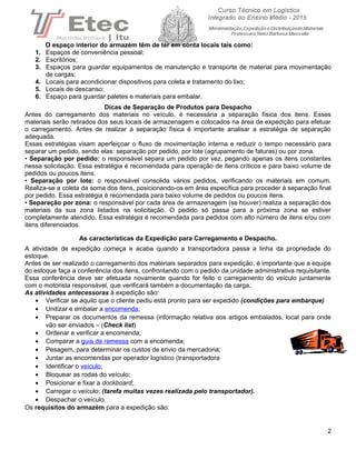 O espaço interior do armazém têm de ter em conta locais tais como:
1. Espaços de conveniência pessoal;
2. Escritórios;
3. Espaços para guardar equipamentos de manutenção e transporte de material para movimentação
de cargas;
4. Locais para acondicionar dispositivos para coleta e tratamento do lixo;
5. Locais de descanso;
6. Espaço para guardar paletes e materiais para embalar.
Dicas de Separação de Produtos para Despacho
Antes do carregamento dos materiais no veículo, é necessária a separação física dos itens. Esses
materiais serão retirados dos seus locais de armazenagem e colocados na área de expedição para efetuar
o carregamento. Antes de realizar a separação física é importante analisar a estratégia de separação
adequada.
Essas estratégias visam aperfeiçoar o fluxo de movimentação interna e reduzir o tempo necessário para
separar um pedido, sendo elas: separação por pedido, por lote (agrupamento de faturas) ou por zona.
• Separação por pedido: o responsável separa um pedido por vez, pegando apenas os itens constantes
nessa solicitação. Essa estratégia é recomendada para operação de itens críticos e para baixo volume de
pedidos ou poucos itens.
• Separação por lote: o responsável consolida vários pedidos, verificando os materiais em comum.
Realiza-se a coleta da soma dos itens, posicionando-os em área específica para proceder à separação final
por pedido. Essa estratégia é recomendada para baixo volume de pedidos ou poucos itens.
• Separação por zona: o responsável por cada área de armazenagem (se houver) realiza a separação dos
materiais da sua zona listados na solicitação. O pedido só passa para a próxima zona se estiver
completamente atendido. Essa estratégia é recomendada para pedidos com alto número de itens e/ou com
itens diferenciados.
As características da Expedição para Carregamento e Despacho.
A atividade de expedição começa e acaba quando a transportadora passa a linha da propriedade do
estoque.
Antes de ser realizado o carregamento dos materiais separados para expedição, é importante que a equipe
do estoque faça a conferência dos itens, confrontando com o pedido da unidade administrativa requisitante.
Essa conferência deve ser efetuada novamente quando for feito o carregamento do veículo juntamente
com o motorista responsável, que verificará também a documentação da carga.
As atividades antecessoras à expedição são:
• Verificar se aquilo que o cliente pediu está pronto para ser expedido (condições para embarque)
• Unitizar e embalar a encomenda;
• Preparar os documentos da remessa (informação relativa aos artigos embalados, local para onde
vão ser enviados – (Check list)
• Ordenar e verificar a encomenda;
• Comparar a guia de remessa com a encomenda;
• Pesagem, para determinar os custos de envio da mercadoria;
• Juntar as encomendas por operador logístico (transportadora
• Identificar o veículo;
• Bloquear as rodas do veículo;
• Posicionar e fixar a dockboard;
• Carregar o veículo; (tarefa muitas vezes realizada pelo transportador).
• Despachar o veículo.
Os requisitos do armazém para a expedição são:
2
 