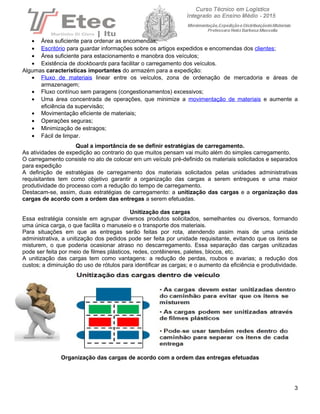 • Área suficiente para ordenar as encomendas;
• Escritório para guardar informações sobre os artigos expedidos e encomendas dos clientes;
• Área suficiente para estacionamento e manobra dos veículos;
• Existência de dockboards para facilitar o carregamento dos veículos.
Algumas características importantes do armazém para a expedição:
• Fluxo de materiais linear entre os veículos, zona de ordenação de mercadoria e áreas de
armazenagem;
• Fluxo contínuo sem paragens (congestionamentos) excessivos;
• Uma área concentrada de operações, que minimize a movimentação de materiais e aumente a
eficiência da supervisão;
• Movimentação eficiente de materiais;
• Operações seguras;
• Minimização de estragos;
• Fácil de limpar.
Qual a importância de se definir estratégias de carregamento.
As atividades de expedição ao contrario do que muitos pensam vai muito além do simples carregamento.
O carregamento consiste no ato de colocar em um veículo pré-definido os materiais solicitados e separados
para expedição
A definição de estratégias de carregamento dos materiais solicitados pelas unidades administrativas
requisitantes tem como objetivo garantir a organização das cargas a serem entregues e uma maior
produtividade do processo com a redução do tempo de carregamento.
Destacam-se, assim, duas estratégias de carregamento: a unitização das cargas e a organização das
cargas de acordo com a ordem das entregas a serem efetuadas.
Unitização das cargas
Essa estratégia consiste em agrupar diversos produtos solicitados, semelhantes ou diversos, formando
uma única carga, o que facilita o manuseio e o transporte dos materiais.
Para situações em que as entregas serão feitas por rota, atendendo assim mais de uma unidade
administrativa, a unitização dos pedidos pode ser feita por unidade requisitante, evitando que os itens se
misturem, o que poderia ocasionar atraso no descarregamento. Essa separação das cargas unitizadas
pode ser feita por meio de filmes plásticos, redes, contêineres, paletes, blocos, etc.
A unitização das cargas tem como vantagens: a redução de perdas, roubos e avarias; a redução dos
custos; a diminuição do uso de rótulos para identificar as cargas; e o aumento da eficiência e produtividade.
Organização das cargas de acordo com a ordem das entregas efetuadas
3
 