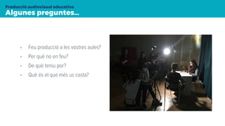 Algunes preguntes…
Producció audiovisual educativa
• Feu producció a les vostres aules?
• Per què no en feu?
• De què teniu por?
• Què és el que més us costa?
 