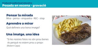 Posada en escena - gravació
Producció audiovisual educativa
Mira - pensa - enquadra - REC - stop
Aprendre a mirar
Què deﬁneix una bona imatge?
Una imatge, una idea
“Si les nostres fotos no són prou bones
és perquè no estem prou a prop»
(Robert Capa)
Pensar la mirada
 