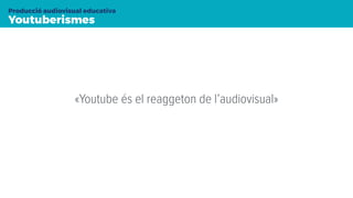 Youtuberismes
Producció audiovisual educativa
«Youtube és el reaggeton de l’audiovisual»
 