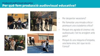 Per què fem producció audiovisual educativa?
Producció audiovisual educativa
• Per despertar vocacions?
• Per fomentar una mirada crítica i
promoure una ciutadania crítica?
• Perquè ens agrada el cinema i els
audiovisuals i tot ho arreglem amb
pelis?
• Perquè és una màquina d’empatia,
una bona eina, tot i que no és
l’única?
 