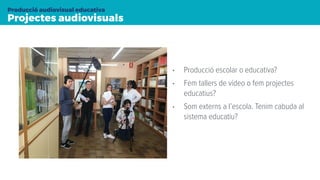 Projectes audiovisuals
Producció audiovisual educativa
• Producció escolar o educativa?
• Fem tallers de vídeo o fem projectes
educatius?
• Som externs a l’escola. Tenim cabuda al
sistema educatiu?
 