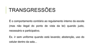 TRANSGRESSÕES
É o comportamento contrário ao regulamento interno da escola
(mas não ilegal do ponto de vista da lei) quando justo,
necessário e participativo.
Ex. ir sem uniforme quando está lavando; abstenção, uso do
celular dentro da sala...
 