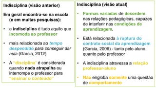 Indisciplina (visão anterior)
Em geral encontra-se na escola
(e em muitas pesquisas):
• a indisciplina é tudo aquilo que
incomoda ao professor
• mais relacionada ao tempo
despendido para conseguir dar
aula (Garcia, 2012)
• A “disciplina” é considerada
quando nada atrapalha ou
interrompe o professor para
“ensinar o conteúdo”
11
Indisciplina (visão atual)
• Formas variadas de desordem
nas relações pedagógicas, capazes
de interferir nas condições de
aprendizagem.
• Está relacionada à ruptura do
contrato social da aprendizagem
(Garcia, 2006) - tanto pelo aluno
quanto pelo professor
• A indisciplina atravessa a relação
professor-aluno
• Não engloba somente uma questão
de comportamento
 