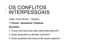OS CONFLITOS
INTERPESSOAIS
Vídeo “Convivência” – Pantera
1) Pensar / Questionar / Explorar
Questões:
1. O que você acha que sabe sobre este assunto?
2. Quais perguntas ou dúvidas você tem?
3. Quais questões este tema te faz querer explorar?
 