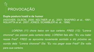 PROVOCAÇÃO
Dupla postura hostil e de humor
(HOOVER; OLSON, 2000; KELTNER et al., 2001; SHAPIRO et al., 1991;
AGLIATTA et al., 2007; JONES; SCAMBLER et. al., 1998)
LORENA (11) chora baixo em sua carteira. FRED (12): "Lorena
chorona!" (ao passar pela carteira dela). LORENA fala alto: "Eu vou bater
nesse Fred". FRED se aproxima novamente sorrindo e diz próximo ao
ouvido dela: "Lorena chorona!" Ela: "Eu vou pegar esse Fred!" Ele volta
para sua carteira.
 