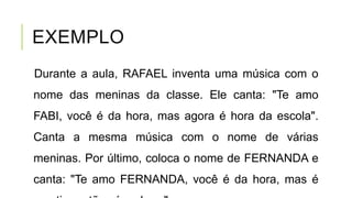 EXEMPLO
Durante a aula, RAFAEL inventa uma música com o
nome das meninas da classe. Ele canta: "Te amo
FABI, você é da hora, mas agora é hora da escola".
Canta a mesma música com o nome de várias
meninas. Por último, coloca o nome de FERNANDA e
canta: "Te amo FERNANDA, você é da hora, mas é
 