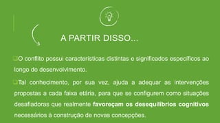 A PARTIR DISSO...
O conflito possui características distintas e significados específicos ao
longo do desenvolvimento.
Tal conhecimento, por sua vez, ajuda a adequar as intervenções
propostas a cada faixa etária, para que se configurem como situações
desafiadoras que realmente favoreçam os desequilíbrios cognitivos
necessários à construção de novas concepções.
 