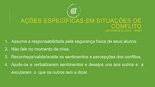 AÇÕES ESPECÍFICAS EM SITUAÇÕES DE
CONFLITO
(DEVRIES E ZAN, 1998)
1. Assuma a responsabilidade pela segurança física de seus alunos.
2. Não fale no momento de crise.
3. Reconheça/valide/aceite os sentimentos e percepções dos conflitos.
4. Ajude-os a verbalizarem sentimentos e desejos uns aos outros e a
escutarem o que os outros tem a dizer.
 