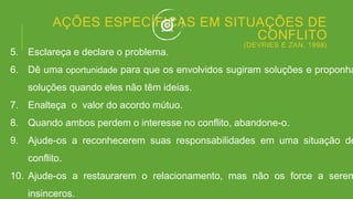 AÇÕES ESPECÍFICAS EM SITUAÇÕES DE
CONFLITO
(DEVRIES E ZAN, 1998)
5. Esclareça e declare o problema.
6. Dê uma oportunidade para que os envolvidos sugiram soluções e proponha
soluções quando eles não têm ideias.
7. Enalteça o valor do acordo mútuo.
8. Quando ambos perdem o interesse no conflito, abandone-o.
9. Ajude-os a reconhecerem suas responsabilidades em uma situação de
conflito.
10. Ajude-os a restaurarem o relacionamento, mas não os force a serem
insinceros.
 