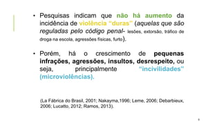 • Pesquisas indicam que não há aumento da
incidência de violência “duras” (aquelas que são
reguladas pelo código penal- lesões, extorsão, tráfico de
droga na escola, agressões físicas, furto).
• Porém, há o crescimento de pequenas
infrações, agressões, insultos, desrespeito, ou
seja, principalmente “incivilidades”
(microviolências).
(La Fábrica do Brasil, 2001; Nakayma,1996; Leme, 2006; Debarbieux,
2006; Lucatto, 2012; Ramos, 2013).
9
 