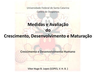 Universidade Federal de Santa Catarina
                    Centro de Desportos




           Medidas e Avaliação
                   do
Crescimento, Desenvolvimento e Maturação


       Crescimento e Desenvolvimento Humano




           Vitor Hugo B. Lopes (LOPES, V. H. B. )
 
