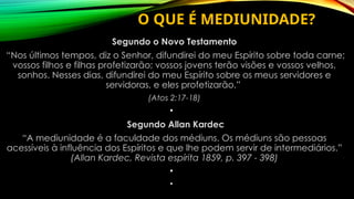 O QUE É MEDIUNIDADE?
Segundo o Novo Testamento
“Nos últimos tempos, diz o Senhor, difundirei do meu Espírito sobre toda carne;
vossos filhos e filhas profetizarão; vossos jovens terão visões e vossos velhos,
sonhos. Nesses dias, difundirei do meu Espírito sobre os meus servidores e
servidoras, e eles profetizarão.”
(Atos 2:17-18)
•
Segundo Allan Kardec
“A mediunidade é a faculdade dos médiuns. Os médiuns são pessoas
acessíveis à influência dos Espíritos e que lhe podem servir de intermediários.”
(Allan Kardec, Revista espírita 1859, p. 397 - 398)
•
•
 