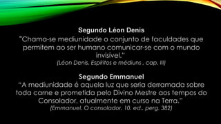 Segundo Léon Denis
“Chama-se mediunidade o conjunto de faculdades que
permitem ao ser humano comunicar-se com o mundo
invisível.”
(Léon Denis, Espíritos e médiuns , cap. III)
Segundo Emmanuel
“A mediunidade é aquela luz que seria derramada sobre
toda carne e prometida pelo Divino Mestre aos tempos do
Consolador, atualmente em curso na Terra.”
(Emmanuel, O consolador, 10. ed., perg. 382)
 