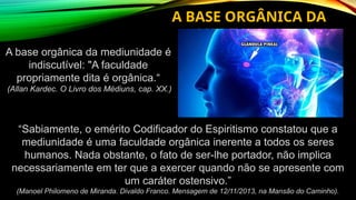 A base orgânica da mediunidade é
indiscutível: "A faculdade
propriamente dita é orgânica.“
(Allan Kardec. O Livro dos Médiuns, cap. XX.)
A BASE ORGÂNICA DA
MEDIUNIDADE
“Sabiamente, o emérito Codificador do Espiritismo constatou que a
mediunidade é uma faculdade orgânica inerente a todos os seres
humanos. Nada obstante, o fato de ser-lhe portador, não implica
necessariamente em ter que a exercer quando não se apresente com
um caráter ostensivo.”
(Manoel Philomeno de Miranda. Divaldo Franco. Mensagem de 12/11/2013, na Mansão do Caminho).
 