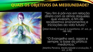 QUAIS OS OBJETIVOS DA MEDIUNIDADE?
•
“Seu fim é pôr-nos em relação
direta com as almas daqueles
que viveram, a fim de
recebermos ensinamentos e
iniciações da vida futura”.
(Allan Karde, O que é o espiritismo, 37. ed., p.
188-189).
•
“O Evangelho será, agora e
sempre, a base da prática
mediúnica.”
(Martins Peralva, Mediunidade e evolução, 7.
ed., p.92).
 