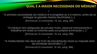 QUAL É A MAIOR NECESSIDADE DO MÉDIUM?
•
“A primeira necessidade do médium é evangelizar-se a si mesmo, antes de se
entregar às grandes tarefas doutrinárias (...)
(Emmanuel, O consolador, 10. ed., perg. 387)
•
“O médium tem obrigação de estudar muito, observar intensamente e
trabalhar em todos os instantes pela sua própria iluminação (...)”
(Emmanuel, O consolador, 10. ed., perg. 392).
•
“A mediunidade não deve ser fruto de precipitação nesse ou naquele setor
da atividade doutrinária (...)”
(Emmanuel,O consolador, 10. ed., perg. 384).
 