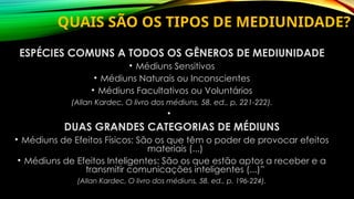QUAIS SÃO OS TIPOS DE MEDIUNIDADE?
ESPÉCIES COMUNS A TODOS OS GÊNEROS DE MEDIUNIDADE
• Médiuns Sensitivos
• Médiuns Naturais ou Inconscientes
• Médiuns Facultativos ou Voluntários
(Allan Kardec, O livro dos médiuns, 58. ed., p. 221-222).
•
DUAS GRANDES CATEGORIAS DE MÉDIUNS
• Médiuns de Efeitos Físicos: São os que têm o poder de provocar efeitos
materiais (...)
• Médiuns de Efeitos Inteligentes: São os que estão aptos a receber e a
transmitir comunicações inteligentes (...)”
(Allan Kardec, O livro dos médiuns, 58. ed., p. 196-224).
 