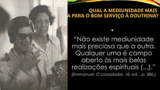 QUAL A MEDIUNIDADE MAIS
PRECIOSA PARA O BOM SERVIÇO À DOUTRINA?
•
“Não existe mediunidade
mais preciosa que a outra.
Qualquer uma é campo
aberto às mais belas
realizações espirituais (...).”
(Emmanuel, O consolador, 10. ed. , p. 386.)
 