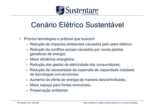 Cenário Elétrico Sustentável
  • Prioriza tecnologias e práticas que buscam:
     – Redução de impactos ambientais causados pelo setor elétrico;
     – Redução de conflitos sociais causados por novas plantas
        geradoras de energia;
     – Maior eficiência energética;
     – Redução dos gastos de eletricidade dos consumidores;
     – Redução da necessidade de expansão de capacidade instalada
        de tecnologias convencionais;
     – Aumento da oferta de energia de maneira descentralizada;
     – Maior espaço para fontes renováveis;
     – Preservação ambiental.


© Professor Vitor Seravalli           Meio Ambiente e Gestão Comprometida com as Futuras Gerações
 