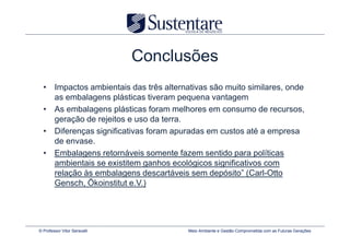 Conclusões
  • Impactos ambientais das três alternativas são muito similares, onde
    as embalagens plásticas tiveram pequena vantagem
  • As embalagens plásticas foram melhores em consumo de recursos,
    geração de rejeitos e uso da terra.
  • Diferenças significativas foram apuradas em custos até a empresa
    de envase.
  • Embalagens retornáveis somente fazem sentido para políticas
    ambientais se existitem ganhos ecológicos significativos com
    relação às embalagens descartáveis sem depósito” (Carl-Otto
    Gensch, Ökoinstitut e.V.)




© Professor Vitor Seravalli             Meio Ambiente e Gestão Comprometida com as Futuras Gerações
 