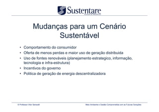 Mudanças para um Cenário
                        Sustentável
  • Comportamento do consumidor
  • Oferta de menos perdas e maior uso de geração distribuida
  • Uso de fontes renováveis (planejamento estrategico, informação,
    tecnologia e infra-estrutura)
  • Incentivos do governo
  • Politica de geração de energia descentralizadora




© Professor Vitor Seravalli            Meio Ambiente e Gestão Comprometida com as Futuras Gerações
 