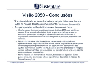 Visão 2050 - Conclusões
    “A sustentabilidade se tornará um dos principais determinantes em
     todas as nossas decisões de investimento.” Idar Kreutzer, Storebrand ASA
  • As oportunidades estão distribuídas em três áreas-chave:
          – Oportunidades de novos negócios derivadas do Visão 2050 para a próxima
            década. Esse aprendizado ajuda a definir a nova agenda interna para as
            empresas: prioridades estratégicas, desenvolvimento de habilidades e
            capacidades, desenvolvimento de novos negócios e possíveis prioridades das
            carteiras.
          – Novas prioridades de relações externas, derivadas de uma revisão das
            oportunidades de negócios e de uma análise do que os governos e outras partes
            envolvidas precisam para concretizar tais oportunidades de negócios. Isso
            ajudará as empresas a definir sua nova agenda externa: prioridades de relações
            com as partes envolvidas, novos tópicos a ser considerados e uma nova agenda
            para associações empresariais.
          – Novos riscos a ser monitorados e tratados, baseados nas ações de outras
            partes envolvidas e em riscos críticos e pertinentes da análise de riscos e de
            fatores imprevisíveis.
© Professor Vitor Seravalli                        Meio Ambiente e Gestão Comprometida com as Futuras Gerações
 