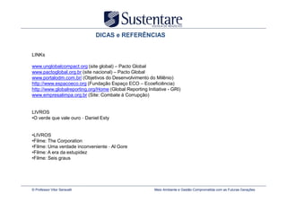 DICAS e REFERÊNCIAS


LINKs

www.unglobalcompact.org (site global) – Pacto Global
www.pactoglobal.org.br (site nacional) – Pacto Global
www.portalodm.com.br/ (Objetivos do Desenvolvimento do Milênio)
http://www.espacoeco.org (Fundação Espaço ECO – Ecoeficiência)
http://www.globalreporting.org/Home (Global Reporting Initiative - GRI)
www.empresalimpa.org.br (Site: Combate à Corrupção)


LIVROS
•O verde que vale ouro – Daniel Esty


•LIVROS
•Filme: The Corporation
•Filme: Uma verdade inconveniente – Al Gore
•Filme: A era da estupidez
•Filme: Seis graus




© Professor Vitor Seravalli                               Meio Ambiente e Gestão Comprometida com as Futuras Gerações
 