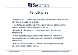 Tendências
  •       Proposta ao G20 fim dos subsidios aos combustiveis fosseis
        em todo o mundo em 5 anos;
  •       Tendência do custo do petróleo para baixo e conseguente
        investimento na extração do gás natural;
  •       Legislação de apoio ao desenvolvimento de energias
        renovaveis;
  •       Cada aspecto prejudicial ao meio ambiente fomenta a
        necessidade de investimentos de pesquisas e “soluções”
        alternativas.
  •       Participam diretamente (investimentos ou produção) em
        energia eólica e solar, etanol,

© Professor Vitor Seravalli             Meio Ambiente e Gestão Comprometida com as Futuras Gerações
 