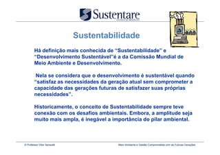 Sustentabilidade
        Há definição mais conhecida de “Sustentabilidade” e
        “Desenvolvimento Sustentável”é a da Comissão Mundial de
        Meio Ambiente e Desenvolvimento.

         Nela se considera que o desenvolvimento é sustentável quando
        “satisfaz as necessidades da geração atual sem comprometer a
        capacidade das gerações futuras de satisfazer suas próprias
        necessidades”.

        Historicamente, o conceito de Sustentabilidade sempre teve
        conexão com os desafios ambientais. Embora, a amplitude seja
        muito mais ampla, é inegável a importância do pilar ambiental.



© Professor Vitor Seravalli             Meio Ambiente e Gestão Comprometida com as Futuras Gerações
 