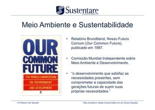 Meio Ambiente e Sustentabilidade
                              • Relatório Brundtland, Nosso Futuro
                                Comum (Our Common Future),
                                publicado em 1987.

                              • Comissão Mundial Independente sobre
                                Meio Ambiente e Desenvolvimento.

                              • “o desenvolvimento que satisfaz as
                                necessidades presentes, sem
                                comprometer a capacidade das
                                gerações futuras de suprir suas
                                próprias necessidades.”

© Professor Vitor Seravalli            Meio Ambiente e Gestão Comprometida com as Futuras Gerações
 