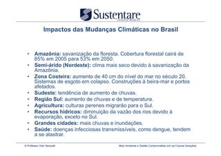 Impactos das Mudanças Climáticas no Brasil


  • Amazônia: savanização da floresta. Cobertura florestal cairá de
    85% em 2005 para 53% em 2050.
  • Semi-árido (Nordeste): clima mais seco devido à savanização da
    Amazônia.
  • Zona Costeira: aumento de 40 cm do nível do mar no século 20.
    Sistemas de esgoto em colapso. Construções à beira-mar e portos
    afetados.
  • Sudeste: tendência de aumento de chuvas.
  • Região Sul: aumento de chuvas e de temperatura.
  • Agricultura: culturas perenes migrarão para o Sul.
  • Recursos hídricos: diminuição da vazão dos rios devido à
    evaporação, exceto no Sul.
  • Grandes cidades: mais chuvas e inundações.
  • Saúde: doenças infecciosas transmissíveis, como dengue, tendem
    a se alastrar.

© Professor Vitor Seravalli            Meio Ambiente e Gestão Comprometida com as Futuras Gerações
 