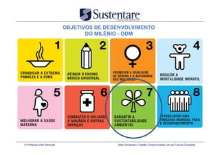 OBJETIVOS DE DESENVOLVIMENTO
                                     DO MILÊNIO - ODM




© Professor Vitor Seravalli                   Meio Ambiente e Gestão Comprometida com as Futuras Gerações
 