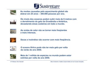 As mortes causadas pelo aquecimento global vão
                    dobrar em 25 anos – 300.000 pessoas por ano.

                    Os níveis dos oceanos podem subir mais de 6 metros com
                    o derretimento do gelo da Groelândia e Antártica,
                    devastando áreas costeiras em todo o mundo.


                    As ondas de calor vão se tornar mais freqüentes
                    e mais intensas.


                    Secas e incêndios vão ocorrer com mais freqüência.


                     O oceano Ártico pode não ter mais gelo por volta
                     do verão do ano 2050.

                    Mais de 1 milhão de espécies no mundo podem estar
                    extintas por volta do ano 2050.
© Professor Vitor Seravalli                        Meio Ambiente e Gestão Comprometida com as Futuras Gerações
 