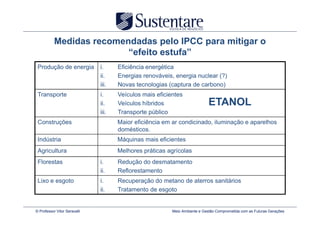 Medidas recomendadas pelo IPCC para mitigar o
                          “efeito estufa”
 Produção de energia          i.     Eficiência energética
                              ii.    Energias renováveis, energia nuclear (?)
                              iii.   Novas tecnologias (captura de carbono)
 Transporte                   i.     Veículos mais eficientes
                              ii.    Veículos híbridos                      ETANOL
                              iii.   Transporte público
 Construções                         Maior eficiência em ar condicinado, iluminação e aparelhos
                                     domésticos.
 Indústria                           Máquinas mais eficientes
 Agricultura                         Melhores práticas agrícolas
 Florestas                    i.     Redução do desmatamento
                              ii.    Reflorestamento
 Lixo e esgoto                i.     Recuperação do metano de aterros sanitários
                              ii.    Tratamento de esgoto


© Professor Vitor Seravalli                              Meio Ambiente e Gestão Comprometida com as Futuras Gerações
 