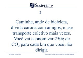 2

      Caminhe, ande de bicicleta,
   divida carona com amigos, e use
    transporte coletivo mais vezes.
     Você vai economizar 250g de
   CO2 para cada km que você não
                dirigir.
© Professor Vitor Seravalli       Meio Ambiente e Gestão Comprometida com as Futuras Gerações
 