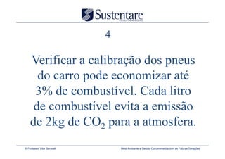 4

    Verificar a calibração dos pneus
      do carro pode economizar até
     3% de combustível. Cada litro
     de combustível evita a emissão
    de 2kg de CO2 para a atmosfera.
© Professor Vitor Seravalli       Meio Ambiente e Gestão Comprometida com as Futuras Gerações
 