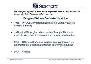Por exemplo, vejamos o caso de um segmento onde a sustentabilidade
       ambiental é fator fundamental do negócio:

                              Enegia elétrica – Contexto Histórico
  • 1985 – PROCEL (Programa Nacional de Conservação de
    Energia Elétrica)

  • 1998 – ANEEL (Agência Nacional de Energia Eléctrica)
    estabele investimento mínimo anual das concessionárias

  • 2000 – CTEnerg (Fundo Setorial de Energia) investir em
    programas de eficiência energética de interesse público

  • 2001 – Apagão


© Professor Vitor Seravalli                       Meio Ambiente e Gestão Comprometida com as Futuras Gerações
 