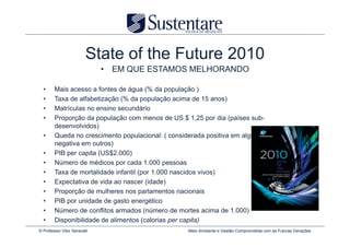 State of the Future 2010
                              • EM QUE ESTAMOS MELHORANDO

  •     Mais acesso a fontes de água (% da população )
  •     Taxa de alfabetização (% da população acima de 15 anos)
  •     Matrículas no ensino secundário
  •     Proporção da população com menos de US $ 1,25 por dia (países sub-
        desenvolvidos)
  •     Queda no crescimento populacional: ( considerada positiva em alguns países e
        negativa em outros)
  •     PIB per capita (US$2.000)
  •     Número de médicos por cada 1.000 pessoas
  •     Taxa de mortalidade infantil (por 1.000 nascidos vivos)
  •     Expectativa de vida ao nascer (idade)
  •     Proporção de mulheres nos parlamentos nacionais
  •     PIB por unidade de gasto energético
  •     Número de conflitos armados (número de mortes acima de 1.000)
  •     Disponibilidade de alimentos (calorias per capita)
© Professor Vitor Seravalli                        Meio Ambiente e Gestão Comprometida com as Futuras Gerações
 