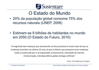 O Estado do Mundo
• 20% da população global consome 75% dos
  recursos naturais (UNEP, 2006)

• Estimam-se 9 bilhões de habitantes no mundo
  em 2050 (O Estado do Futuro, 2010)

“A magnitude das mudanças que acontecerão no futuro próximo é muito maior do que as
mudanças ocorridas nos últimos 25 anos, já que os fatores que provocam essas mudanças
      estão se acelerando por si só (capacidade computacional, velocidade da internet,
                        miniaturização, interdependência global, biologia artificial).”

                                                                                   Fonte: The Millennium Project

© Professor Vitor Seravalli                                 Meio Ambiente e Gestão Comprometida com as Futuras Gerações
 