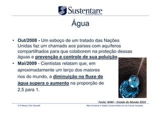 Água

• Out/2008 - Um esboço de um tratado das Nações
  Unidas faz um chamado aos países com aquíferos
  compartilhados para que colaborem na proteção dessas
  águas e prevenção e controle de sua poluição.
• Mai/2009 - Cientistas relatam que, em
  aproximadamente um terço dos maiores
  rios do mundo, a diminuição no fluxo de
  água supera o aumento na proporção de
  2,5 para 1.

                                               Fonte: WWI – Estado do Mundo 2010
  © Professor Vitor Seravalli      Meio Ambiente e Gestão Comprometida com as Futuras Gerações
 