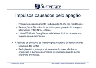 Impulsos causados pelo apagão
          – Programa de racionamento (redução de 28,2% nas residências)
          – Resoluções e Decretos de incentivo para geração de energias
            alternativas (PROINFA - eólicas)
          – Lei de Eficiência Energética - estabelecer índices de consumo
            máximo de equipamentos

  • A redução de consumo se manteve pós programa de racionamento
     – Elevação das tarifas
     – Redução de imposto p/ equipamentos de maior eficiência
        energética e aumento de imposto p/ equipamentos de menor
        eficiência energética.


© Professor Vitor Seravalli                Meio Ambiente e Gestão Comprometida com as Futuras Gerações
 
