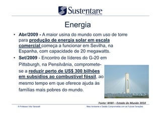 Energia
• Abr/2009 - A maior usina do mundo com uso de torre
  para produção de energia solar em escala
  comercial começa a funcionar em Sevilha, na
  Espanha, com capacidade de 20 megawatts.
• Set/2009 - Encontro de líderes do G-20 em
  Pittsburgh, na Pensilvânia, compromete-
  se a reduzir perto de US$ 300 bilhões
  em subsídios ao combustível fóssil, ao
  mesmo tempo em que oferece ajuda às
  famílias mais pobres do mundo.

                                                Fonte: WWI – Estado do Mundo 2010
 © Professor Vitor Seravalli        Meio Ambiente e Gestão Comprometida com as Futuras Gerações
 