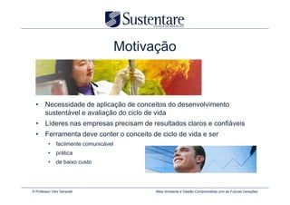 Motivação



  • Necessidade de aplicação de conceitos do desenvolvimento
    sustentável e avaliação do ciclo de vida
  • Líderes nas empresas precisam de resultados claros e confiáveis
  • Ferramenta deve conter o conceito de ciclo de vida e ser
          •    facilmente comunicável
          •    prática
          •    de baixo custo




© Professor Vitor Seravalli                   Meio Ambiente e Gestão Comprometida com as Futuras Gerações
 