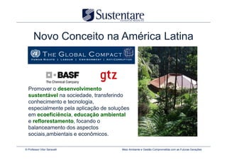 Novo Conceito na América Latina



  Promover o desenvolvimento
  sustentável na sociedade, transferindo
  conhecimento e tecnologia,
  especialmente pela aplicação de soluções
  em ecoeficiência, educação ambiental
  e reflorestamento, focando o
  balanceamento dos aspectos
  sociais,ambientais e econômicos.

© Professor Vitor Seravalli            Meio Ambiente e Gestão Comprometida com as Futuras Gerações
 