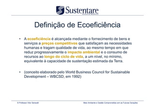 Definição de Ecoeficiência
  • A ecoeficiência é alcançada mediante o fornecimento de bens e
    serviços a preços competitivos que satisfaçam as necessidades
    humanas e tragam qualidade de vida, ao mesmo tempo em que
    reduz progressivamente o impacto ambiental e o consumo de
    recursos ao longo do ciclo de vida, a um nível, no mínimo,
    equivalente à capacidade de sustentação estimada da Terra.

  • (conceito elaborado pelo World Business Council for Sustainable
    Development – WBCSD, em 1992)




© Professor Vitor Seravalli            Meio Ambiente e Gestão Comprometida com as Futuras Gerações
 