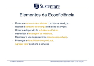 Elementos da Ecoeficiência
  •      Reduzir o consumo de materiais com bens e serviços.
  •      Reduzir o consumo de energia com bens e serviços.
  •      Reduzir a dispersão de substâncias tóxicas.
  •      Intensificar a reciclagem de materiais.
  •      Maximizar o uso sustentável de recursos renováveis.
  •      Prolongar a durabilidade dos produtos.
  •      Agregar valor aos bens e serviços.




© Professor Vitor Seravalli                   Meio Ambiente e Gestão Comprometida com as Futuras Gerações
 