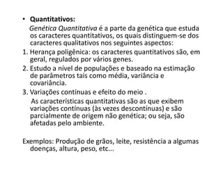 • Quantitativos:
   Genética Quantitativa é a parte da genética que estuda
   os caracteres quantitativos, os quais distinguem-se dos
   caracteres qualitativos nos seguintes aspectos:
1. Herança poligênica: os caracteres quantitativos são, em
   geral, regulados por vários genes.
2. Estudo a nível de populações e baseado na estimação
   de parâmetros tais como média, variância e
   covariância.
3. Variações contínuas e efeito do meio .
   As características quantitativas são as que exibem
   variações contínuas (às vezes descontínuas) e são
   parcialmente de origem não genética; ou seja, são
   afetadas pelo ambiente.

Exemplos: Produção de grãos, leite, resistência a algumas
  doenças, altura, peso, etc...
 